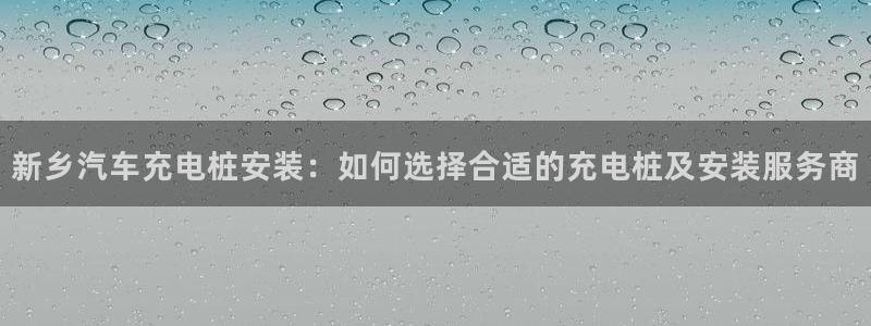 威廉希尔欧赔变盘特点：新乡汽车充电桩安装：如何选择合适的充电桩及安装服务商