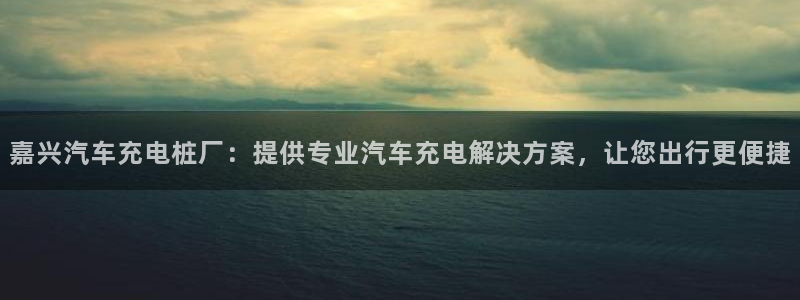威廉希尔网站会不会取不了钱：嘉兴汽车充电桩厂：提供专业汽车充电解决方案，让您出行更便捷