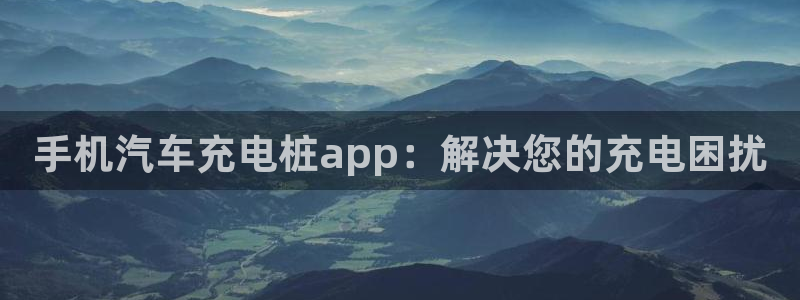 威廉希尔出款：手机汽车充电桩app：解决您的充电困扰