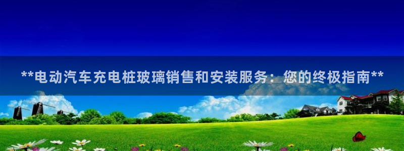 威廉希尔公司百度百科：**电动汽车充电桩玻璃销售和安装服务：您的终极指南**