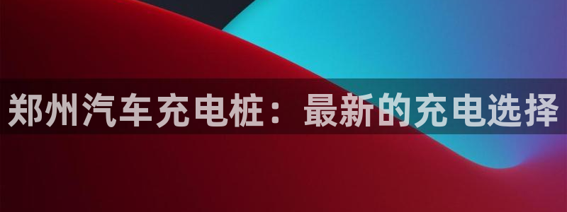 威廉希尔与立博对比分析：郑州汽车充电桩：最新的充电选择