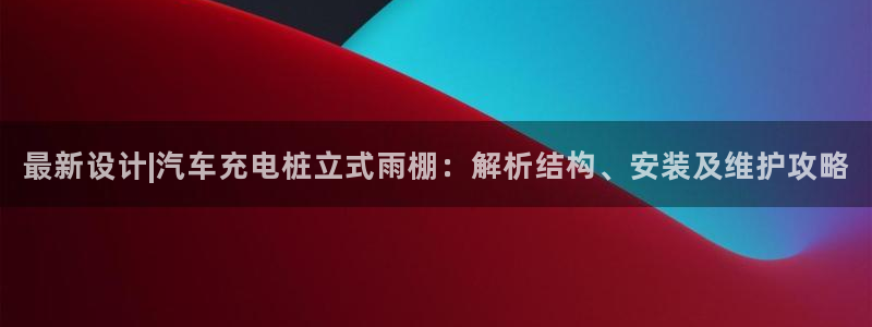 威廉希尔与立博比较：最新设计|汽车充电桩立式雨棚：解析结构、安装及维护攻略