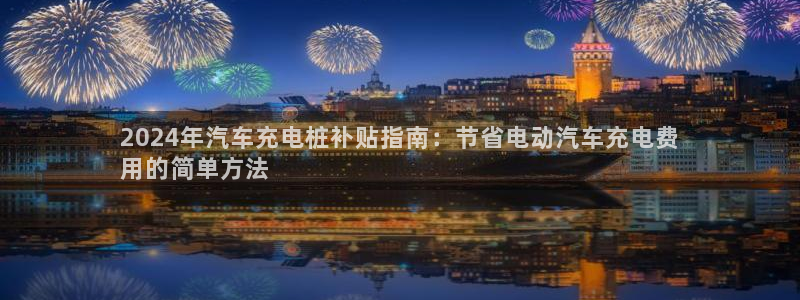威廉希尔开盘：2024年汽车充电桩补贴指南：节省电动汽车充电费
用的简单方法